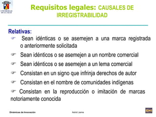 Relativas :    Sean idénticas o se asemejen a una marca registrada  o anteriormente solicitada     Sean idénticos o se asemejen a un nombre comercial     Sean idénticos o se asemejen a un lema comercial    Consistan en un signo que infrinja derechos de autor    Consistan en el nombre de comunidades indígenas    Consistan en la reproducción o imitación de marcas  notoriamente conocida Requisitos legales:  CAUSALES DE IRREGISTRABILIDAD 
