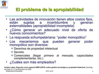 El problema de la apropiabilidad Las actividades de innovación tienen altos costos fijos, están sujetas a incertidumbre y generan externalidades (apropiabilidad incompleta) ¿Cómo generar un adecuado nivel de oferta de nuevos conocimientos?  La respuesta schumpetariana: “poder monopólico” Los mecanismos que pueden generar poder monopólico son diversos: Derechos de propiedad intelectual Secreto Comerciales (llegar primero al mercado, capacidades complementarias, etc.) ¿Cuáles son más empleados? Andrés López, Segundo curso regional OMPI-CEPAL sobre gestión tecnológica y propiedad intelectual,  Santiago de Chile, 6 y 7 de diciembre de 2005 
