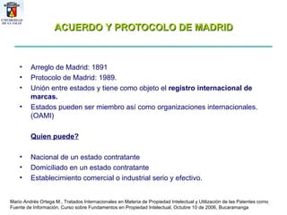 ACUERDO Y PROTOCOLO DE MADRID Arreglo de Madrid: 1891 Protocolo de Madrid: 1989. Unión entre estados y tiene como objeto el  registro internacional de marcas. Estados pueden ser miembro así como organizaciones internacionales. (OAMI) Quien puede? Nacional de un estado contratante Domiciliado en un estado contratante Establecimiento comercial o industrial serio y efectivo. Mario Andrés Ortega M., Tratados Internacionales en Materia de Propiedad Intelectual y Utilización de las Patentes como Fuente de Información, Curso sobre Fundamentos en Propiedad Intelectual, Octubre 10 de 2006, Bucaramanga 
