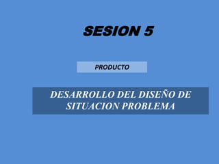 SESION 5 PRODUCTO DESARROLLO DEL DISEÑO DE SITUACION PROBLEMA 