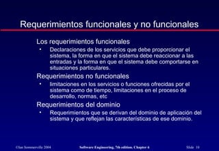 ©Ian Sommerville 2004 Software Engineering, 7th edition. Chapter 6 Slide 10
Requerimientos funcionales y no funcionales
Los requerimientos funcionales
• Declaraciones de los servicios que debe proporcionar el
sistema, la forma en que el sistema debe reaccionar a las
entradas y la forma en que el sistema debe comportarse en
situaciones particulares.
Requerimientos no funcionales
• limitaciones en los servicios o funciones ofrecidas por el
sistema como de tiempo, limitaciones en el proceso de
desarrollo, normas, etc
Requerimientos del dominio
• Requerimientos que se derivan del dominio de aplicación del
sistema y que reflejan las características de ese dominio.
 