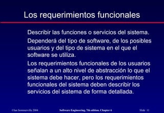 ©Ian Sommerville 2004 Software Engineering, 7th edition. Chapter 6 Slide 11
Los requerimientos funcionales
Describir las funciones o servicios del sistema.
Dependerá del tipo de software, de los posibles
usuarios y del tipo de sistema en el que el
software se utiliza.
Los requerimientos funcionales de los usuarios
señalan a un alto nivel de abstracción lo que el
sistema debe hacer, pero los requerimientos
funcionales del sistema deben describir los
servicios del sistema de forma detallada.
 