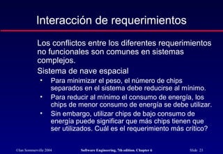 ©Ian Sommerville 2004 Software Engineering, 7th edition. Chapter 6 Slide 23
Interacción de requerimientos
Los conflictos entre los diferentes requerimientos
no funcionales son comunes en sistemas
complejos.
Sistema de nave espacial
• Para minimizar el peso, el número de chips
separados en el sistema debe reducirse al mínimo.
• Para reducir al mínimo el consumo de energía, los
chips de menor consumo de energía se debe utilizar.
• Sin embargo, utilizar chips de bajo consumo de
energía puede significar que más chips tienen que
ser utilizados. Cuál es el requerimiento más crítico?
 