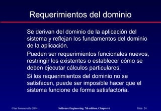 ©Ian Sommerville 2004 Software Engineering, 7th edition. Chapter 6 Slide 24
Requerimientos del dominio
Se derivan del dominio de la aplicación del
sistema y reflejan los fundamentos del dominio
de la aplicación.
Pueden ser requerimientos funcionales nuevos,
restringir los existentes o establecer cómo se
deben ejecutar cálculos particulares.
Si los requerimientos del dominio no se
satisfacen, puede ser imposible hacer que el
sistema funcione de forma satisfactoria.
 