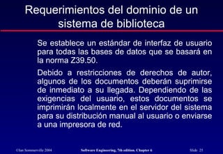 ©Ian Sommerville 2004 Software Engineering, 7th edition. Chapter 6 Slide 25
Requerimientos del dominio de un
sistema de biblioteca
Se establece un estándar de interfaz de usuario
para todas las bases de datos que se basará en
la norma Z39.50.
Debido a restricciones de derechos de autor,
algunos de los documentos deberán suprimirse
de inmediato a su llegada. Dependiendo de las
exigencias del usuario, estos documentos se
imprimirán localmente en el servidor del sistema
para su distribución manual al usuario o enviarse
a una impresora de red.
 
