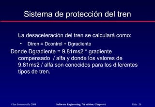 ©Ian Sommerville 2004 Software Engineering, 7th edition. Chapter 6 Slide 26
Sistema de protección del tren
La desaceleración del tren se calculará como:
• Dtren = Dcontrol + Dgradiente
Donde Dgradiente = 9.81ms2 * gradiente
compensado / alfa y donde los valores de
9.81ms2 / alfa son conocidos para los diferentes
tipos de tren.
 