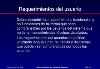 ©Ian Sommerville 2004 Software Engineering, 7th edition. Chapter 6 Slide 28
Requerimientos del usuario
Deben describir los requerimientos funcionales y
no funcionales de tal forma que sean
comprensibles por los usuarios del sistema que
no tienen conocimientos técnicos detallados.
Los requerimientos del usuarios se definen
utilizando lenguaje natural, tablas y diagramas
que puedan ser comprendidas por todos los
usuarios.
 