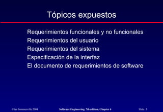 ©Ian Sommerville 2004 Software Engineering, 7th edition. Chapter 6 Slide 3
Tópicos expuestos
Requerimientos funcionales y no funcionales
Requerimientos del usuario
Requerimientos del sistema
Especificación de la interfaz
El documento de requerimientos de software
 