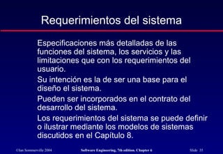 ©Ian Sommerville 2004 Software Engineering, 7th edition. Chapter 6 Slide 35
Requerimientos del sistema
Especificaciones más detalladas de las
funciones del sistema, los servicios y las
limitaciones que con los requerimientos del
usuario.
Su intención es la de ser una base para el
diseño el sistema.
Pueden ser incorporados en el contrato del
desarrollo del sistema.
Los requerimientos del sistema se puede definir
o ilustrar mediante los modelos de sistemas
discutidos en el Capítulo 8.
 