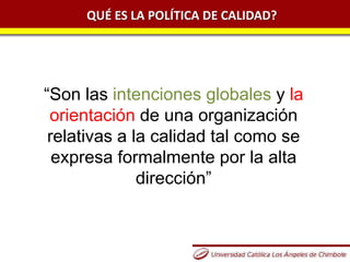 QUÉ ES LA POLÍTICA DE CALIDAD?
“Son las intenciones globales y la
orientación de una organización
relativas a la calidad tal como se
expresa formalmente por la alta
dirección”
 