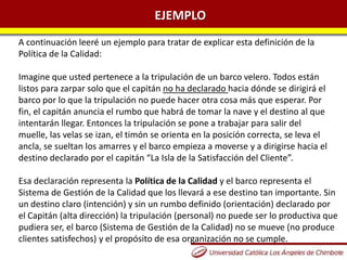 EJEMPLO
A continuación leeré un ejemplo para tratar de explicar esta definición de la
Política de la Calidad:
Imagine que usted pertenece a la tripulación de un barco velero. Todos están
listos para zarpar solo que el capitán no ha declarado hacia dónde se dirigirá el
barco por lo que la tripulación no puede hacer otra cosa más que esperar. Por
fin, el capitán anuncia el rumbo que habrá de tomar la nave y el destino al que
intentarán llegar. Entonces la tripulación se pone a trabajar para salir del
muelle, las velas se izan, el timón se orienta en la posición correcta, se leva el
ancla, se sueltan los amarres y el barco empieza a moverse y a dirigirse hacia el
destino declarado por el capitán “La Isla de la Satisfacción del Cliente”.
Esa declaración representa la Política de la Calidad y el barco representa el
Sistema de Gestión de la Calidad que los llevará a ese destino tan importante. Sin
un destino claro (intención) y sin un rumbo definido (orientación) declarado por
el Capitán (alta dirección) la tripulación (personal) no puede ser lo productiva que
pudiera ser, el barco (Sistema de Gestión de la Calidad) no se mueve (no produce
clientes satisfechos) y el propósito de esa organización no se cumple.
 