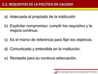 5.3. REQUISITOS DE LA POLÍTICA DE CALIDAD
a) Adecuada al propósito de la institución
b) Explicitar compromiso: cumplir los requisitos y la
mejora continua.
c) Es el marco de referencia para fijar los objetivos.
d) Comunicada y entendida en la institución.
e) Revisada para su continua adecuación.
 