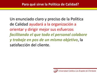 Para qué sirve la Política de Calidad?
Un enunciado claro y preciso de la Política
de Calidad ayudará a la organización a
orientar y dirigir mejor sus esfuerzos
facilitando el que todo el personal colabore
y trabaje en pos de un mismo objetivo, la
satisfacción del cliente.
 