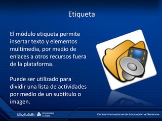 Etiqueta
El módulo etiqueta permite
insertar texto y elementos
multimedia, por medio de
enlaces a otros recursos fuera
de la plataforma.
Puede ser utilizado para
dividir una lista de actividades
por medio de un subtítulo o
imagen.
 