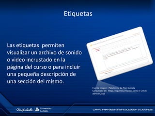 Etiquetas
Las etiquetas permiten
visualizar un archivo de sonido
o video incrustado en la
página del curso o para incluir
una pequeña descripción de
una sección del mismo.
Fuente imagen: Plataforma de Pilar Gurrola
Consultado en: https://pgurrola.milaulas.com/ el 29 de
abril de 2015
 