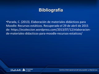 •Parada, C. (2013). Elaboración de materiales didácticos para
Moodle: Recursos estáticos. Recuperado el 29 de abril de 2015
de: https://ecoleccion.wordpress.com/2013/07/12/elaboracion-
de-materiales-didacticos-para-moodle-recursos-estaticos/
BibliografíaBibliografía
 