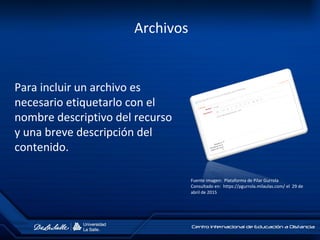 Archivos
Para incluir un archivo es
necesario etiquetarlo con el
nombre descriptivo del recurso
y una breve descripción del
contenido.
Fuente imagen: Plataforma de Pilar Gurrola
Consultado en: https://pgurrola.milaulas.com/ el 29 de
abril de 2015
 