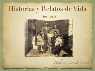 Historias y Relatos de Vida
Sesión 5
Profesor: Camilo Cañón
 
