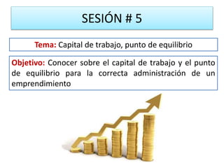 SESIÓN # 5
Objetivo: Conocer sobre el capital de trabajo y el punto
de equilibrio para la correcta administración de un
emprendimiento
Tema: Capital de trabajo, punto de equilibrio
 