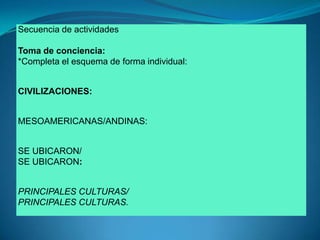Secuencia de actividadesToma de conciencia:*Completa el esquema de forma individual: CIVILIZACIONES: MESOAMERICANAS/ANDINAS:SE UBICARON/SE UBICARON:PRINCIPALES CULTURAS/PRINCIPALES CULTURAS.