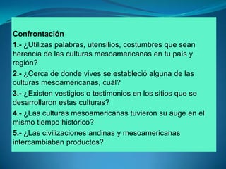 Confrontación1.- ¿Utilizas palabras, utensilios, costumbres que sean herencia de las culturas mesoamericanas en tu país y región?2.- ¿Cerca de donde vives se estableció alguna de las culturas mesoamericanas, cuál?3.- ¿Existen vestigios o testimonios en los sitios que se desarrollaron estas culturas?4.- ¿Las culturas mesoamericanas tuvieron su auge en el mismo tiempo histórico?5.- ¿Las civilizaciones andinas y mesoamericanas intercambiaban productos?