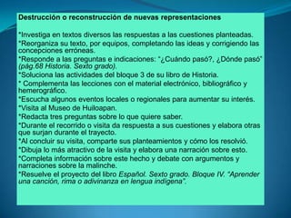 Destrucción o reconstrucción de nuevas representaciones*Investiga en textos diversos las respuestas a las cuestiones planteadas.*Reorganiza su texto, por equipos, completando las ideas y corrigiendo las concepciones erróneas. *Responde a las preguntas e indicaciones: “¿Cuándo pasó?, ¿Dónde pasó” (pág.68 Historia. Sexto grado).*Soluciona las actividades del bloque 3 de su libro de Historia.* Complementa las lecciones con el material electrónico, bibliográfico y hemerográfico.*Escucha algunos eventos locales o regionales para aumentar su interés.*Visita al Museo de Huiloapan.*Redacta tres preguntas sobre lo que quiere saber.*Durante el recorrido o visita da respuesta a sus cuestiones y elabora otras que surjan durante el trayecto.*Al concluir su visita, comparte sus planteamientos y cómo los resolvió.*Dibuja lo más atractivo de la visita y elabora una narración sobre esto.*Completa información sobre este hecho y debate con argumentos y narraciones sobre la malinche.*Resuelve el proyecto del libro Español. Sexto grado. Bloque IV. “Aprender una canción, rima o adivinanza en lengua indígena”.