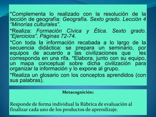 *Complementa lo realizado con la resolución de la lección de geografía: Geografía. Sexto grado. Lección 4 “Minorías culturales”. *Realiza: Formación Cívica y Ética. Sexto grado. “Ejercicios”. Páginas 72-74.*Con toda la información recabada a lo largo de la secuencia didáctica: se prepara un seminario, por equipos de acuerdo a las civilizaciones que  les corresponda en una rifa. *Elabora, junto con su equipo,  un mapa conceptual sobre dicha civilización para organizar la información y lo expone al grupo. *Realiza un glosario con los conceptos aprendidos (con sus palabras). Metacognición:Responde de forma individual la Rúbrica de evaluación al finalizar cada uno de los productos de aprendizaje.