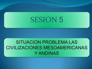 SESION 5 SITUACION PROBLEMA Las civilizaciones mesoamericanas y andinas 