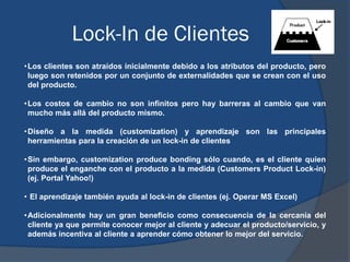 Lock-In de Clientes
•Los clientes son atraídos inicialmente debido a los atributos del producto, pero
luego son retenidos ...