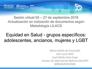 Sesión virtual 05 – 27 de septiembre 2018
Actualización en indización de documentos según
Metodología LILACS
Equidad en Salud - grupos específicos:
adolescentes, ancianos, mujeres y LGBT
Maria Anália da Conceição
Ana Lucia Vidili
Sueli Mitiko Yano Suga
Fuentes de Información Referenciales/PFI
BIREME/OPS/OMS
 