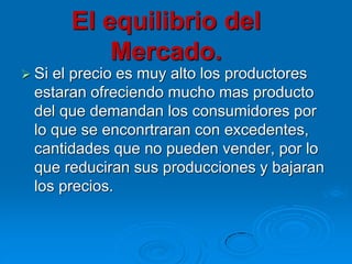 El equilibrio del
Mercado.
 Si

el precio es muy alto los productores
estaran ofreciendo mucho mas producto
del que demandan los consumidores por
lo que se enconrtraran con excedentes,
cantidades que no pueden vender, por lo
que reduciran sus producciones y bajaran
los precios.

 
