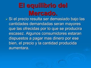 El equilibrio del
Mercado.
 Si

el precio resulta ser demasiado bajo las
cantidades demandadas seran mayores
que las ofrecidas por lo que se producira
escasez. Algunos consumidores estaran
dispuestos a pagar mas dinero por ese
bien, el precio y la cantidad producida
aumentara.

 