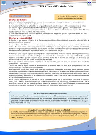 I.E.P.P. “SAN JOSÉ” La Perla - Callao
3
Libertad del hombre
Libertad es la facultad o capacidad del ser humano de actuar según sus valores, criterios, razón y voluntad, sin más
limitaciones que el respeto a la libertad de los demás.
La libertad del ser humano es la habilidad de ser quien Dios nos ha creado para ser y obtener vida eterna en el cielo y
con Dios, los ángeles y los santos. Estudiando las Escrituras y las enseñanzas de la Iglesia, y a través de oración
constante con Dios, estamos conscientes de esta libertad y deseamos utilizar esta libertad para complacer a Dios. Mientras
más busquemos el bien y la justicia, más libres seremos.
La libertad resulta de la unión con Cristo. En Cristo, somos liberados del pecado, que es la separación de Dios. Esa es la
verdadera libertad basada en la fe
Libertad y responsabilidad
La libertad es una facultad inherente al ser humano que consiste en el dominio sobre sus propios actos, no todos la
practicamos de forma adecuada.
La voluntad es la virtud del ser humano sobre los seres irracionales que se rigen naturalmente por instintos. A diferencia
de los actos involuntarios -sobre los que no tenemos control pues nuestro organismo por sí mismo los ejecuta como
bombear la sangre o digerir los alimentos- los voluntarios -sobre los cuales tenemos la capacidad de decidir de entre un
sinfín de alternativas expuestas- requieren un análisis para cada situación concreta.
Asimismo, la razón juega un papel de vasta importancia pues para decidir es necesario exponer, ordenar y relacionar ideas,
razones y consecuencias de los actos para llegar a una conclusión llamada decisión; es por eso que la libertad es un acto
razonado y voluntario que en ocasiones puede tomarnos menos de un minuto, sin embargo, hay decisiones que
necesariamente requieren más tiempo para su estudio adecuado.
Actuar por impulsos o apreciaciones subjetivas o sólo con voluntad, pero sin razón, en ocasiones tiene resultados
desfavorables e irreversibles.
Actuar con libertad implica asumir la responsabilidad de nuestros actos, es decir estar comprometidos ante las
consecuencias que surjan de las decisiones tomadas.
En nuestro diario actuar, como padres, hijos, hermanos, ciudadanos, gobernantes, estudiantes, amigos, tenemos el poder
de tomar decisiones que sin duda implican consecuencias en nuestro entorno, es por eso que debemos tomarlas analizando
los beneficios o daños que tendrán en nuestra familia, sociedad, o país. Esta libertad es individual pero también social. Se
dice que la naturaleza del hombre es ser libre y por ello, libremente tiene la capacidad de elegir lo que más convenga para
su crecimiento y perfeccionamiento.
En un régimen democrático, la libertad se ejerce responsablemente con el cumplimiento consciente de nuestras
obligaciones y el ejercicio de nuestros derechos. Es por ello que decimos que el hombre es libre si es responsable y que es
autor de su conducta, que a su vez está regida por sus valores, principios, ética y moral. Sólo cuando somos autónomos y
conscientes, percibimos la repercusión de nuestras acciones y podemos ser responsables ante ell
La libertad del hombre, es la mejor
muestra del amor de Dios hacia Él
¿Por qué todo hombre tiene derecho al ejercicio de su libertad?
El derecho al ejercicio de la libertad es propio de todo hombre, en cuanto resulta inseparable de su dignidad de
persona humana este derecho ha de ser siempre respetado, especialmente en el campo moral y religioso, y debe ser
civilmente reconocido y tutelado, dentro de los límites del bien común y del justo orden público (Catecismo de la Iglesia
Católica N° 1738-1747)
¿Qué relación hay entre libertad y responsabilidad?
La libertad hace al hombre responsable de sus actos, en la medida en que estos son voluntarios; aunque tanto la
imputabilidad como la responsabilidad de una acción pueden quedar disminuidas o incluso anuladas a causa de la
ignorancia, la inadvertencia, la violencia soportada, el miedo, los afectos desordenados y los hábitos. (catecismo de la Iglesia
Católica N° 1734- 1737- 1745-1746)
 