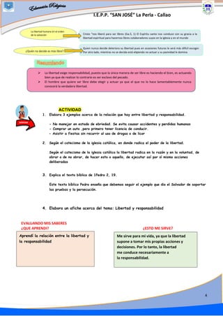 I.E.P.P. “SAN JOSÉ” La Perla - Callao
4
ACTIVIDAD
1. Elabora 3 ejemplos acerca de la relación que hay entre libertad y responsabilidad.
- No manejar en estado de ebriedad. Se evita causar accidentes y perdidas humanas
- Comprar un auto ,pero primero tener licencia de conducir.
- Asistir a fiestas sin recurrir al uso de drogas o de licor
2. Según el catecismo de la iglesia católica, en donde radica el poder de la libertad.
Según el catecismo de la iglesia católica la libertad radica en la razón y en la voluntad, de
obrar o de no obrar, de hacer esto o aquello, de ejecutar así por sí mismo acciones
deliberadas
3. Explica el texto bíblico de 1Pedro 2, 19.
Este texto bíblico Pedro enseña que debemos seguir el ejemplo que dio el Salvador de soportar
las pruebas y la persecución.
4. Elabora un afiche acerca del tema: Libertad y responsabilidad
EVALUANDO MIS SABERES
¿QUE APRENDI? ¿ESTO ME SIRVE?
Aprendí la relación entre la libertad y
la responsabilidad
Me sirve para mi vida, ya que la libertad
supone a tomar mis propias acciones y
decisiones. Por lo tanto, la libertad
me conduce necesariamente a
la responsabilidad.
ACTUAR
La libertad humana en el orden
de la salvación
¿Quién no decide es más libre?
Cristo “nos liberó para ser libres (Ga.5, 1) El Espíritu santo nos conduce con su gracia a la
libertad espiritual para hacernos libres colaboradores suyos en la iglesia y en el mundo
Quien nunca decide deteriora su libertad pues en ocasiones futuras le será más difícil escoger.
Por otro lado, mientras no se decida está eligiendo no actuar y su pasividad le domina
➢ La libertad exige responsabilidad, puesto que la única manera de ser libre es haciendo el bien, es actuando
bien ya que de realizar lo contrario es ser esclavo del pecado.
➢ El hombre que quiere ser libre debe elegir y actuar ya que el que no lo hace lamentablemente nunca
conocerá la verdadera libertad.
 