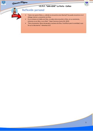 I.E.P.P. “SAN JOSÉ” La Perla - Callao
5
➢ “Jesús nos quiere libres, y, ¿dónde se encuentra esta libertad? Se puede encontrar en el
diálogo interior y consiente con Dios.
➢ Si un cristiano no habla con Dios, no sabe cómo escuchar a Dios, en su conciencia,
entonces no es libre, no es libre”. Papa Francisco (Junio 30, 2013)
➢ “Pero al presente, libres de pecado y esclavos de Dios, fructifican para la santidad; cuyo
fin es la vida eterna”. Romanos 6:22
Celebrar
 