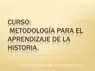 CURSO:  METODOLOGÍA PARA EL APRENDIZAJE DE LA HISTORIA. PROFR LUIS MANUEL DEL JESUS PEREZ CASTILLO. 