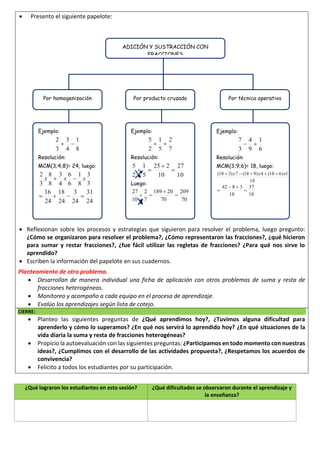 ¿Qué lograron los estudiantes en esta sesión? ¿Qué dificultades se observaron durante el aprendizaje y
la enseñanza?
 Presento el siguiente papelote:
 Reflexionan sobre los procesos y estrategias que siguieron para resolver el problema, luego pregunto:
¿Cómo se organizaron para resolver el problema?, ¿Cómo representaron las fracciones?, ¿qué hicieron
para sumar y restar fracciones?, ¿fue fácil utilizar las regletas de fracciones? ¿Para qué nos sirve lo
aprendido?
 Escriben la información del papelote en sus cuadernos.
Planteamiento de otro problema.
 Desarrollan de manera individual una ficha de aplicación con otros problemas de suma y resta de
fracciones heterogéneas.
 Monitoreo y acompaño a cada equipo en el proceso de aprendizaje.
 Evalúo los aprendizajes según lista de cotejo.
CIERRE:
 Planteo las siguientes preguntas de ¿Qué aprendimos hoy?, ¿Tuvimos alguna dificultad para
aprenderlo y cómo lo superamos? ¿En qué nos servirá lo aprendido hoy? ¿En qué situaciones de la
vida diaria la suma y resta de fracciones heterogéneas?
 Propicio la autoevaluación con las siguientes preguntas: ¿Participamos en todo momento con nuestras
ideas?, ¿Cumplimos con el desarrollo de las actividades propuesta?, ¿Respetamos los acuerdos de
convivencia?
 Felicito a todos los estudiantes por su participación.
ADICIÓN Y SUSTRACCIÓN CON
FRACCIONES
Por homogenización Por producto cruzado Por técnica operativa
Ejemplo:
Resolución:
MCM(3;4;8)= 24, luego:
Ejemplo:
Resolución:
Luego:
Ejemplo:
Resolución:
MCM(3;9;6)= 18, luego:
 