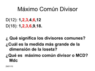 Máximo Común Divisor D(12):  1, 2,3, 4 ,6 ,12 D(18):  1, 2,3,6 ,9 , 18. ¿ Qué significa los divisores comunes? ¿Cuál es la medida más grande de la dimensión de la loseta? ¿Qué es  máximo común divisor o MCD? Mdc 05/02/10 