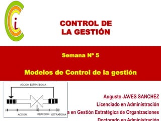 CONTROL DE
          LA GESTIÓN


           Semana Nº 5


Modelos de Control de la gestión


                               Augusto JAVES SANCHEZ
                            Licenciado en Administración
       Maestría en Gestión Estratégica de Organizaciones
                                                  1
 