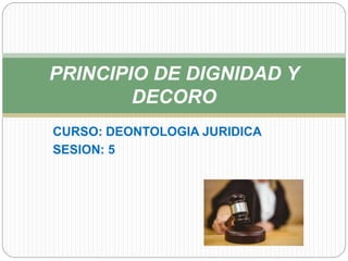 CURSO: DEONTOLOGIA JURIDICA
SESION: 5
PRINCIPIO DE DIGNIDAD Y
DECORO
 