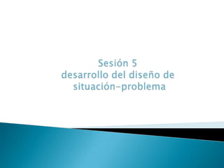 Sesión 5 desarrollo del diseño de situación-problema 