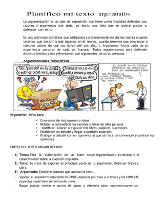 Planifico mi texto argumentativo
La argumentación es un tipo de exposición que tiene como finalidad defender con
razones o argumentos una tesis, es decir, una idea que se quiere probar o
defender con éxito.
Es una actividad cotidiana que utilizamos constantemente sin darnos cuenta (cuando
tenemos que decidir a qué jugamos en el recreo, cuando tenemos que convencer a
nuestros padres de que nos dejen salir por ahí...). Argumentar forma parte de la
experiencia personal de cada ser humano. Todos argumentamos para defender
dichos o hechos y nos enfrentamos con argumentos de otras personas
Argumentaciones humorísticas
Argumentar sirve para:
 Convencer de mis razones o ideas
 Refutar o contradecir las razones o ideas de otra persona
 Justificar, aclarar o explicar mis ideas, palabras o acciones.
 Establecer un debate y llegar a posibles acuerdos
 Dialogar o debatir con un oponente al que se trata de convencer y cambiar sus
opiniones.
PARTES DEL TEXTO ARGUMENTATIVO
1) Tema: Para la elaboración de un buen texto argumentativo es necesario el
conocimiento sobre la cuestión expuesta.
2) Tesis: Se trata de exponer el principal punto de tu argumento. Debe ser breve y
clara.
3) Argumento: Contiene razones que apoyan la tesis.
- Sopesar el argumento valorando los PROS (aspectos positivos o a favor) y los CONTRAS
(aspectos negativos o en contra) del tema.
- Buscar puntos fuertes o puntos de apoyo y ejemplos para nuestros argumentos.
 