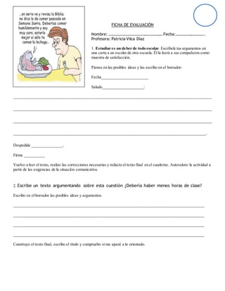 FICHA DE EVALUACIÓN
Nombre: ……………………………………………… Fecha:………………………..
Profesora: Patricia Vilca Díaz
1. Estudiar es un deber de todo escolar. Escríbele tus argumentos en
una carta a un escolar de otra escuela. Él la leerá a sus compañeros como
muestra de satisfacción.
Pienso en las posibles ideas y las escribo en el borrador:
Fecha_______________________
Saludo____________________:
__________________________________________________________________________________________________
__________________________________________________________________________________________________
__________________________________________________________________________________________________
_______________________________________________________________________________________________.
Despedida _______________,
Firma __________
Vuelvo a leer el texto, realizo las correcciones necesarias y redacto el texto final en el cuaderno. Autovaloro la actividad a
partir de las exigencias de la situación comunicativa.
2. Escribe un texto argumentando sobre esta cuestión ¿Debería haber menos horas de clase?
Escribo en el borrador las posibles ideas y argumentos.
______________________________________________________________________________________________
______________________________________________________________________________________________
______________________________________________________________________________________________
______________________________________________________________________________________________
Construyo el texto final, escribo el título y compruebo si me ajusté a lo orientado.
 