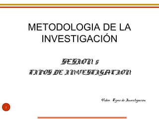 METODOLOGIA DE LA
INVESTIGACIÓN
SESION 5
TIPOS DE INVESTIGACION

Video: Tipos de Investigación
1

 