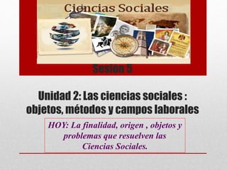Sesión 5
Unidad 2: Las ciencias sociales :
objetos, métodos y campos laborales
HOY: La finalidad, origen , objetos y
problemas que resuelven las
Ciencias Sociales.
 
