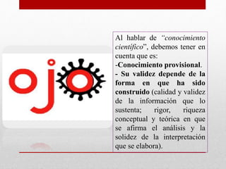 Al hablar de “conocimiento
científico”, debemos tener en
cuenta que es:
-Conocimiento provisional.
- Su validez depende de la
forma en que ha sido
construido (calidad y validez
de la información que lo
sustenta; rigor, riqueza
conceptual y teórica en que
se afirma el análisis y la
solidez de la interpretación
que se elabora).
 