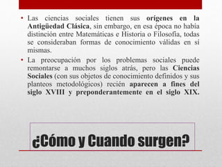 ¿Cómo y Cuando surgen?
• Las ciencias sociales tienen sus orígenes en la
Antigüedad Clásica, sin embargo, en esa época no había
distinción entre Matemáticas e Historia o Filosofía, todas
se consideraban formas de conocimiento válidas en sí
mismas.
• La preocupación por los problemas sociales puede
remontarse a muchos siglos atrás, pero las Ciencias
Sociales (con sus objetos de conocimiento definidos y sus
planteos metodológicos) recién aparecen a fines del
siglo XVIII y preponderantemente en el siglo XIX.
 