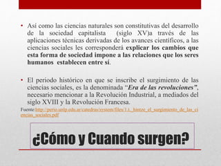 • Así como las ciencias naturales son constitutivas del desarrollo
de la sociedad capitalista (siglo XV)a través de las
aplicaciones técnicas derivadas de los avances científicos, a las
ciencias sociales les corresponderá explicar los cambios que
esta forma de sociedad impone a las relaciones que los seres
humanos establecen entre sí.
• El periodo histórico en que se inscribe el surgimiento de las
ciencias sociales, es la denominada “Era de las revoluciones”,
necesario mencionar a la Revolución Industrial, a mediados del
siglo XVIII y la Revolución Francesa.
Fuente:http://perio.unlp.edu.ar/catedras/system/files/1.t._hintze_el_surgimiento_de_las_ci
encias_sociales.pdf
¿Cómo y Cuando surgen?
 