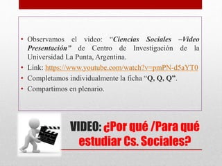 VIDEO: ¿Por qué /Para qué
estudiar Cs. Sociales?
• Observamos el video: “Ciencias Sociales –Video
Presentación” de Centro de Investigación de la
Universidad La Punta, Argentina.
• Link: https://www.youtube.com/watch?v=pmPN-d5aYT0
• Completamos individualmente la ficha “Q, Q, Q”.
• Compartimos en plenario.
 
