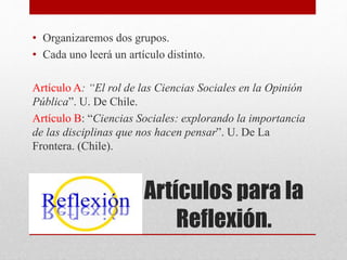 Artículos para la
Reflexión.
• Organizaremos dos grupos.
• Cada uno leerá un artículo distinto.
Artículo A: “El rol de las Ciencias Sociales en la Opinión
Pública”. U. De Chile.
Artículo B: “Ciencias Sociales: explorando la importancia
de las disciplinas que nos hacen pensar”. U. De La
Frontera. (Chile).
 